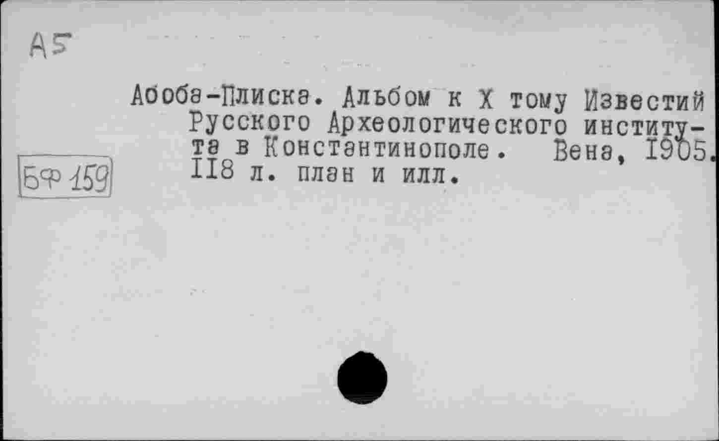 ﻿ья° 459
Абоба-Плиска. Альбом к х тому Известий Русского Археологического института в Константинополе. Вени, 19и5 118 л. план и илл.